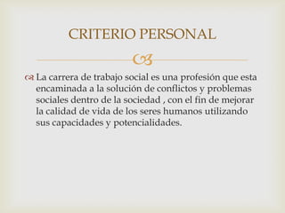 CRITERIO PERSONAL


 La carrera de trabajo social es una profesión que esta
encaminada a la solución de conflictos y problemas
sociales dentro de la sociedad , con el fin de mejorar
la calidad de vida de los seres humanos utilizando
sus capacidades y potencialidades.

 