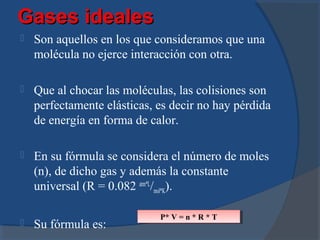 Gases ideales
   Son aquellos en los que consideramos que una
    molécula no ejerce interacción con otra.

   Que al chocar las moléculas, las colisiones son
    perfectamente elásticas, es decir no hay pérdida
    de energía en forma de calor.

   En su fórmula se considera el número de moles
    (n), de dicho gas y además la constante
    universal (R = 0.082 atm*L/mol*K).

                             P* V = n **R **T
                              P* V = n R T
   Su fórmula es:
 