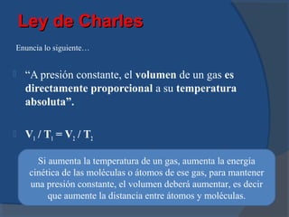 Ley de Charles
Enuncia lo siguiente…


   “A presión constante, el volumen de un gas es
    directamente proporcional a su temperatura
    absoluta”.

   V1 / T1 = V2 / T2

       Si aumenta la temperatura de un gas, aumenta la energía
     cinética de las moléculas o átomos de ese gas, para mantener
     una presión constante, el volumen deberá aumentar, es decir
          que aumente la distancia entre átomos y moléculas.
 