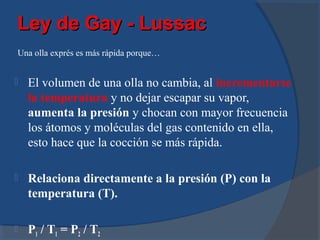 Ley de Gay - Lussac
Una olla exprés es más rápida porque…


   El volumen de una olla no cambia, al incrementarse
    la temperatura y no dejar escapar su vapor,
    aumenta la presión y chocan con mayor frecuencia
    los átomos y moléculas del gas contenido en ella,
    esto hace que la cocción se más rápida.

   Relaciona directamente a la presión (P) con la
    temperatura (T).

   P1 / T1 = P2 / T2
 