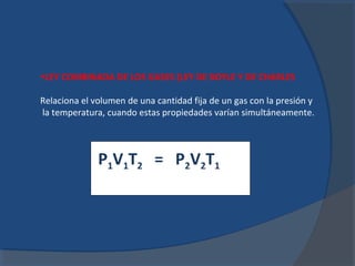 •LEY COMBINADA DE LOS GASES (LEY DE BOYLE Y DE CHARLES

Relaciona el volumen de una cantidad fija de un gas con la presión y
la temperatura, cuando estas propiedades varían simultáneamente.



              P1V1T2 = P2V2T1
 
