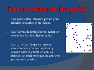 Teoría cinética de los gases
1.   Los gases están formados por un gran
     número de átomos o moléculas.

2.   Las fuerzas de repulsión molecular son
     elevadas y las de cohesión nulas.

3.   Las partículas de gas se mueven
     caóticamente, con gran rapidez y
     chocan entre si y también con las
     paredes del recipiente que las contiene,
     provocando presión.
 