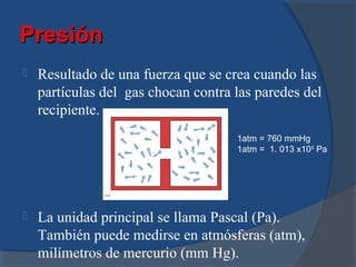 Presión
   Resultado de una fuerza que se crea cuando las
    partículas del gas chocan contra las paredes del
    recipiente.
                                     1atm = 760 mmHg
                                     1atm = 1. 013 x105 Pa




   La unidad principal se llama Pascal (Pa).
    También puede medirse en atmósferas (atm),
    milímetros de mercurio (mm Hg).
 