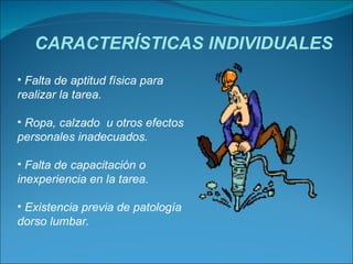 CARACTERÍSTICAS INDIVIDUALES Falta de aptitud física para realizar la tarea. Ropa, calzado  u otros efectos personales inadecuados. Falta de capacitación o inexperiencia en la tarea. Existencia previa de patología dorso lumbar.  