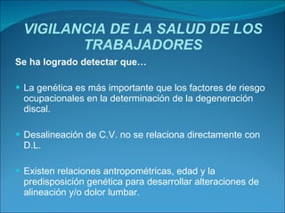VIGILANCIA DE LA SALUD DE LOS TRABAJADORES Se ha logrado detectar que… La genética es más importante que los factores de riesgo ocupacionales en la determinación de la degeneración discal.  Desalineación de C.V. no se relaciona directamente con D.L.  Existen relaciones antropométricas, edad y la predisposición genética para desarrollar alteraciones de alineación y/o dolor lumbar. 