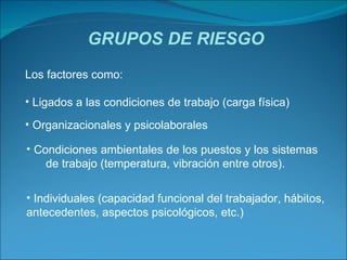 GRUPOS DE RIESGO Los factores como: Ligados a las condiciones de trabajo (carga física) Organizacionales y psicolaborales Condiciones ambientales de los puestos y los sistemas  de trabajo (temperatura, vibración entre otros). Individuales (capacidad funcional del trabajador, hábitos, antecedentes, aspectos psicológicos, etc.) 
