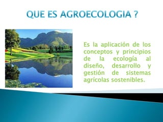 Es la aplicación de los
conceptos y principios
de la ecología al
diseño, desarrollo y
gestión de sistemas
agrícolas sostenibles.