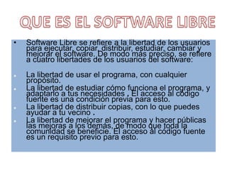 Software Libre se refiere a la libertad de los usuarios para ejecutar, copiar, distribuir, estudiar, cambiar y mejorar el software. De modo más preciso, se refiere a cuatro libertades de los usuarios del software:La libertad de usar el programa, con cualquier propósito.