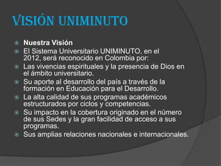 Visión Uniminuto
   Nuestra Visión
   El Sistema Universitario UNIMINUTO, en el
    2012, será reconocido en Colombia por:
   Las vivencias espirituales y la presencia de Dios en
    el ámbito universitario.
   Su aporte al desarrollo del país a través de la
    formación en Educación para el Desarrollo.
   La alta calidad de sus programas académicos
    estructurados por ciclos y competencias.
   Su impacto en la cobertura originado en el número
    de sus Sedes y la gran facilidad de acceso a sus
    programas.
   Sus amplias relaciones nacionales e internacionales.
 