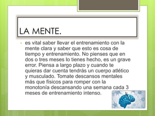 LA MENTE.
• es vital saber llevar el entrenamiento con la
mente clara y saber que esto es cosa de
tiempo y entrenamiento. No pienses que en
dos o tres meses lo tienes hecho, es un grave
error. Piensa a largo plazo y cuando te
quieras dar cuenta tendrás un cuerpo atlético
y musculado. Tomate descansos mentales
más que físicos para romper con la
monotonía descansando una semana cada 3
meses de entrenamiento intenso.
 