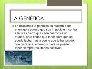 LA GENÉTICA.
 en ocasiones la genética es nuestro peor
enemigo y parece que sea imposible ir contra
ella, y es cierto que cada cuerpo es un
mundo, pero tienes que tener claro que se
puede luchar hasta con lo que te ha tocado,
con disciplina, entreno y dieta se pueden
tener siempre resultados positivos.
 