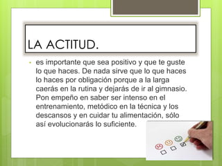 LA ACTITUD.
• es importante que sea positivo y que te guste
lo que haces. De nada sirve que lo que haces
lo haces por obligación porque a la larga
caerás en la rutina y dejarás de ir al gimnasio.
Pon empeño en saber ser intenso en el
entrenamiento, metódico en la técnica y los
descansos y en cuidar tu alimentación, sólo
así evolucionarás lo suficiente.
 