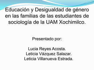 Educación y Desigualdad de género en las familias de las estudiantes de sociología de la UAM Xochimilco.Presentado por:Lucia Reyes Acosta.Leticia Vázquez Salazar.Leticia Villanueva Estrada.  