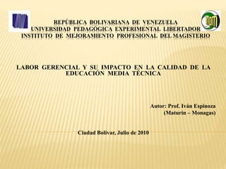 REPÚBLICA BOLIVARIANA DE VENEZUELA
UNIVERSIDAD PEDAGÓGICA EXPERIMENTAL LIBERTADOR
INSTITUTO DE MEJORAMIENTO PROFESIONAL DEL MAGISTERIO
LABOR GERENCIAL Y SU IMPACTO EN LA CALIDAD DE LA
EDUCACIÓN MEDIA TÉCNICA
Autor: Prof. Iván Espinoza
(Maturín – Monagas)
Ciudad Bolívar, Julio de 2010
 