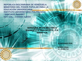 REPÚBLICA BOLIVARIANA DE VENEZUELA
MINISTERIO DEL PODER POPULAR PARA LA
EDUCACIÓN UNIVERSITARIA
INSTITUTO UNIVERSITARIO POLITECNICO
“SANTIAGO MARIÑO”
EXT. COL – CIUDAD OJEDA
SERVICIOS METALMECANICA
IZAMIENTO & TRANSPORTE, C.A
SERMITCA
ELABORADO POR:
BRAVO ANNA
CI: 20.858.733
 