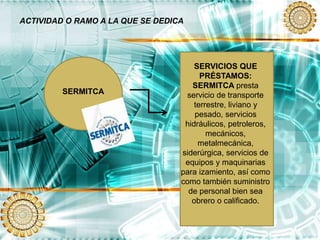 ACTIVIDAD O RAMO A LA QUE SE DEDICA
SERMITCA
SERVICIOS QUE
PRÉSTAMOS:
SERMITCA presta
servicio de transporte
terrestre, liviano y
pesado, servicios
hidráulicos, petroleros,
mecánicos,
metalmecánica,
siderúrgica, servicios de
equipos y maquinarias
para izamiento, así como
como también suministro
de personal bien sea
obrero o calificado.
 