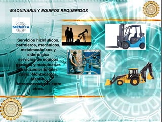 MAQUINARIA Y EQUIPOS REQUERIDOS
Servicios hidráulicos,
petroleros, mecánicos,
metalmecánicos y
siderúrgica
servicios de equipos
pesados y maquinarias
para izamiento tales
como: Montacargas,
Manlift,
Retroexcavadoras entre
otros.
 