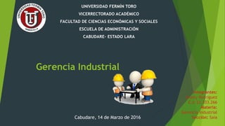 Gerencia Industrial
UNIVERSIDAD FERMÍN TORO
VICERRECTORADO ACADÉMICO
FACULTAD DE CIENCIAS ECONÓMICAS Y SOCIALES
ESCUELA DE ADMINISTRACIÓN
CABUDARE- ESTADO LARA
Integrantes:
Isnaily Rodríguez
C.I: 22.333.266
Materia:
Gerencia Industrial
Sección: SaiaCabudare, 14 de Marzo de 2016
 