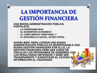 UNA BUENA ADMINISTRACIÓN PÚBLICA
FORTALECE:
• LA GOBERNABILIDAD
• EL DESEMPEÑO ECONÓMICO
• EL CUMPLIMIENTO TRIBUTARIO, Y
• EL DESARROLLO SOCIAL, ENTRE OTROS.
AHORA BIEN, PARA LOGRAR UNA BUENA
ADMINISTRACIÓN PÚBLICA ES INDISPENSABLE UNA
BUENA GESTIÓN FINANCIERA POR ELLO, LA
GESTIÓN FINANCIERA DEBE SER CAPAZ DE
VINCULAR LOS PROGRAMAS DE GOBIERNO CON
LOS RESULTADOS OBTENIDOS Y DEBE SER
TRANSPARENTE Y GARANTIZAR EL ACCESO A
INFORMACIÓN AL CIUDADANO
 