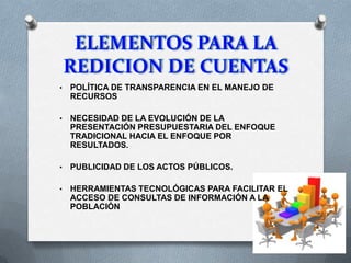 • POLÍTICA DE TRANSPARENCIA EN EL MANEJO DE
RECURSOS
• NECESIDAD DE LA EVOLUCIÓN DE LA
PRESENTACIÓN PRESUPUESTARIA DEL ENFOQUE
TRADICIONAL HACIA EL ENFOQUE POR
RESULTADOS.
• PUBLICIDAD DE LOS ACTOS PÚBLICOS.
• HERRAMIENTAS TECNOLÓGICAS PARA FACILITAR EL
ACCESO DE CONSULTAS DE INFORMACIÓN A LA
POBLACIÓN
 