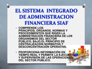 • COMPRENDE LOS
PRINCIPIOS, ÓRGANOS, NORMAS Y
PROCEDIMIENTOS QUE RIGEN LA
ADMINISTRACIÓN FINANCIERA DE LOS
ORGANISMOS DEL SECTOR
PÚBLICO, BAJO EL PRINCIPIO DE
CENTRALIZACIÓN NORMATIVA Y
DESCONCENTRACIÓN OPERATIVA.
• PROPORCIONA INFORMACIÓN EN
TIEMPO REAL Y PERMITE LA EJECUCIÓN
Y SUPERVISIÓN DE LAS OPERACIONES
DEL SECTOR PÚBLICO.
 