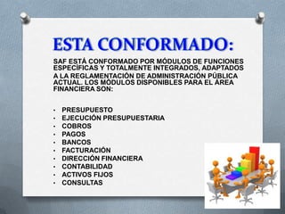 SAF ESTÁ CONFORMADO POR MÓDULOS DE FUNCIONES
ESPECÍFICAS Y TOTALMENTE INTEGRADOS, ADAPTADOS
A LA REGLAMENTACIÓN DE ADMINISTRACIÓN PÚBLICA
ACTUAL. LOS MÓDULOS DISPONIBLES PARA EL ÁREA
FINANCIERA SON:
• PRESUPUESTO
• EJECUCIÓN PRESUPUESTARIA
• COBROS
• PAGOS
• BANCOS
• FACTURACIÓN
• DIRECCIÓN FINANCIERA
• CONTABILIDAD
• ACTIVOS FIJOS
• CONSULTAS
 
