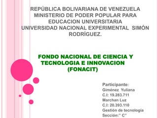 REPÚBLICA BOLIVARIANA DE VENEZUELA
    MINISTERIO DE PODER POPULAR PARA
         EDUCACION UNIVERSITARIA
UNIVERSIDAD NACIONAL EXPERIMENTAL SIMÓN
                RODRÍGUEZ.



     FONDO NACIONAL DE CIENCIA Y
      TECNOLOGIA E INNOVACION
             (FONACIT)

                        Participante:
                        Giménez Yuliana
                        C.I: 19.283.711
                        Marchan Luz
                        C.I: 20.393.110
                        Gestión de tecnología
                        Sección:” C”
 