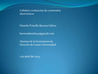 Calidad y evaluación de contenidos
electrónicos



Daniela Priscilla Barrera Gálvez

barreradaniela42@gmail.com

Alumna de la licenciatura de
Derecho de Cesun Universidad.



1 de abril del 2013.
 