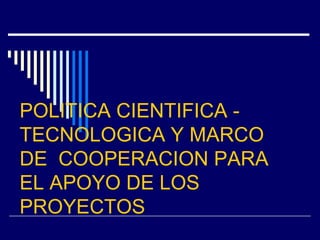 POLITICA CIENTIFICA -
TECNOLOGICA Y MARCO
DE COOPERACION PARA
EL APOYO DE LOS
PROYECTOS
 