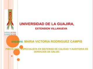 UNIVERSIDAD DE LA GUAJIRA,
EXTENSION VILLANUEVA
DOCENTE: MARIA VICTORIA RODRIGUEZ CAMPIS
PSICOLOGA, ESPECIALISTA EN SISTEMAS DE CALIDAD Y AUDITORIA DE
SERVICIOS DE SALUD.
 