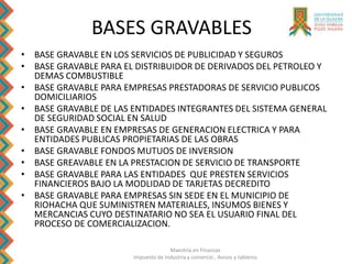 Maestría en Finanzas
Impuesto de Industria y comercio , Avisos y tableros
BASES GRAVABLES
• BASE GRAVABLE EN LOS SERVICIOS DE PUBLICIDAD Y SEGUROS
• BASE GRAVABLE PARA EL DISTRIBUIDOR DE DERIVADOS DEL PETROLEO Y
DEMAS COMBUSTIBLE
• BASE GRAVABLE PARA EMPRESAS PRESTADORAS DE SERVICIO PUBLICOS
DOMICILIARIOS
• BASE GRAVABLE DE LAS ENTIDADES INTEGRANTES DEL SISTEMA GENERAL
DE SEGURIDAD SOCIAL EN SALUD
• BASE GRAVABLE EN EMPRESAS DE GENERACION ELECTRICA Y PARA
ENTIDADES PUBLICAS PROPIETARIAS DE LAS OBRAS
• BASE GRAVABLE FONDOS MUTUOS DE INVERSION
• BASE GREAVABLE EN LA PRESTACION DE SERVICIO DE TRANSPORTE
• BASE GRAVABLE PARA LAS ENTIDADES QUE PRESTEN SERVICIOS
FINANCIEROS BAJO LA MODLIDAD DE TARJETAS DECREDITO
• BASE GRAVABLE PARA EMPRESAS SIN SEDE EN EL MUNICIPIO DE
RIOHACHA QUE SUMINISTREN MATERIALES, INSUMOS BIENES Y
MERCANCIAS CUYO DESTINATARIO NO SEA EL USUARIO FINAL DEL
PROCESO DE COMERCIALIZACION.
 