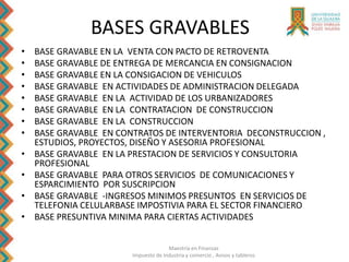 Maestría en Finanzas
Impuesto de Industria y comercio , Avisos y tableros
BASES GRAVABLES
• BASE GRAVABLE EN LA VENTA CON PACTO DE RETROVENTA
• BASE GRAVABLE DE ENTREGA DE MERCANCIA EN CONSIGNACION
• BASE GRAVABLE EN LA CONSIGACION DE VEHICULOS
• BASE GRAVABLE EN ACTIVIDADES DE ADMINISTRACION DELEGADA
• BASE GRAVABLE EN LA ACTIVIDAD DE LOS URBANIZADORES
• BASE GRAVABLE EN LA CONTRATACION DE CONSTRUCCION
• BASE GRAVABLE EN LA CONSTRUCCION
• BASE GRAVABLE EN CONTRATOS DE INTERVENTORIA DECONSTRUCCION ,
ESTUDIOS, PROYECTOS, DISEÑO Y ASESORIA PROFESIONAL
• BASE GRAVABLE EN LA PRESTACION DE SERVICIOS Y CONSULTORIA
PROFESIONAL
• BASE GRAVABLE PARA OTROS SERVICIOS DE COMUNICACIONES Y
ESPARCIMIENTO POR SUSCRIPCION
• BASE GRAVABLE -INGRESOS MINIMOS PRESUNTOS EN SERVICIOS DE
TELEFONIA CELULARBASE IMPOSTIVIA PARA EL SECTOR FINANCIERO
• BASE PRESUNTIVA MINIMA PARA CIERTAS ACTIVIDADES
 