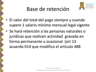 Maestría en Finanzas
Impuesto de Industria y comercio , Avisos y tableros
Base de retención
• El valor del total del pago siempre y cuando
supere 1 salario mínimo mensual legal vigente
• Se hará retención a las personas naturales o
jurídicas que realicen actividad gravada en
forma permanente u ocasional (art 13
acuerdo 014 que modifico el articulo 488
 