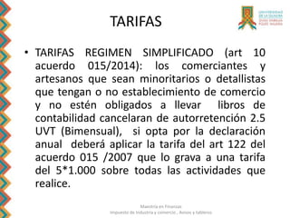 Maestría en Finanzas
Impuesto de Industria y comercio , Avisos y tableros
• TARIFAS REGIMEN SIMPLIFICADO (art 10
acuerdo 015/2014): los comerciantes y
artesanos que sean minoritarios o detallistas
que tengan o no establecimiento de comercio
y no estén obligados a llevar libros de
contabilidad cancelaran de autorretención 2.5
UVT (Bimensual), si opta por la declaración
anual deberá aplicar la tarifa del art 122 del
acuerdo 015 /2007 que lo grava a una tarifa
del 5*1.000 sobre todas las actividades que
realice.
TARIFAS
 