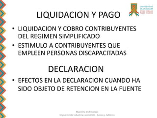 Maestría en Finanzas
Impuesto de Industria y comercio , Avisos y tableros
LIQUIDACION Y PAGO
• LIQUIDACION Y COBRO CONTRIBUYENTES
DEL REGIMEN SIMPLIFICADO
• ESTIMULO A CONTRIBUYENTES QUE
EMPLEEN PERSONAS DISCAPACITADAS
DECLARACION
• EFECTOS EN LA DECLARACION CUANDO HA
SIDO OBJETO DE RETENCION EN LA FUENTE
 
