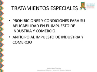 Maestría en Finanzas
Impuesto de Industria y comercio , Avisos y tableros
TRATAMIENTOS ESPECIALES
• PROHIBICIONES Y CONDICIONES PARA SU
APLICABILIDAD EN EL IMPUESTO DE
INDUSTRIA Y COMERCIO
• ANTICIPO AL IMPUESTO DE INDUSTRIA Y
COMERCIO
 
