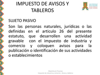 Maestría en Finanzas
Impuesto de Industria y comercio , Avisos y tableros
IMPUESTO DE AVISOS Y
TABLEROS
SUJETO PASIVO
Son las personas naturales, jurídicas o las
definidas en el articulo 26 del presente
estatuto, que desarrollen una actividad
gravable con el impuesto de industria y
comercio y coloquen avisos para la
publicación o identificación de sus actividades
o establecimientos
 