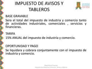 Maestría en Finanzas
Impuesto de Industria y comercio , Avisos y tableros
IMPUESTO DE AVISOS Y
TABLEROS
BASE GRAVABLE
Sera el total del impuesto de industria y comercio tanto
de actividades industriales, comerciales , servicios y
financieras.
TARIFA
15% ANUAL del impuesto de industria y comercio.
OPORTUNIDAD Y PAGO
Se liquidara y cobrara conjuntamente con el impuesto de
industria y comercio.
 
