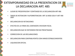 Maestría en Finanzas
Impuesto de Industria y comercio , Avisos y tableros
EXTEMPORANEDAD EN LA PRESENTACION DE
LA DECLARACION ART. 485
• LUGAR DE PRESENTACION Y CONTENIDO DE LA DECLARACION ART 486
• TARIFA DE RETENCION Y AUTORRETENCION ART 16 MOD 2014 Y ART 490
2007
• DECLARACION DE RETENCIONES
• EFECTOS DE LA FIRMA DEL CONTADOR O REVISOR FISCAL
• DECLARACION QUE SE ENTIENDEN POR NO PRESETNADAS
• CORRECCION DE LAS DECLARACIONES
• DECLARACION PARA CONTRIBUYENTES CON VARIOS ESTABLECIMIENTOS
• LIQUIDACION OFICIAL
 