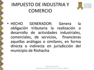 Maestría en Finanzas
Impuesto de Industria y comercio , Avisos y tableros
IMPUESTO DE INDUSTRIA Y
COMERCIO
• HECHO GENERADOR: Genera la
obligación tributaria la realización o
desarrollo de actividades industriales,
comerciales, de servicios, financieras
aquellas análogas o similares, en forma
directa o indirecta en jurisdicción del
municipio de Riohacha
 