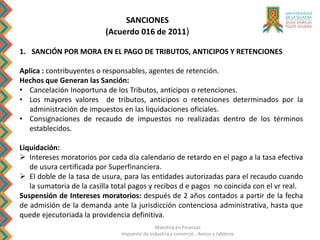 Maestría en Finanzas
Impuesto de Industria y comercio , Avisos y tableros
SANCIONES
(Acuerdo 016 de 2011)
1. SANCIÓN POR MORA EN EL PAGO DE TRIBUTOS, ANTICIPOS Y RETENCIONES
Aplica : contribuyentes o responsables, agentes de retención.
Hechos que Generan las Sanción:
• Cancelación Inoportuna de los Tributos, anticipos o retenciones.
• Los mayores valores de tributos, anticipos o retenciones determinados por la
administración de impuestos en las liquidaciones oficiales.
• Consignaciones de recaudo de impuestos no realizadas dentro de los términos
establecidos.
Liquidación:
 Intereses moratorios por cada día calendario de retardo en el pago a la tasa efectiva
de usura certificada por Superfinanciera.
 El doble de la tasa de usura, para las entidades autorizadas para el recaudo cuando
la sumatoria de la casilla total pagos y recibos d e pagos no coincida con el vr real.
Suspensión de Intereses moratorios: después de 2 años contados a partir de la fecha
de admisión de la demanda ante la jurisdicción contenciosa administrativa, hasta que
quede ejecutoriada la providencia definitiva.
 