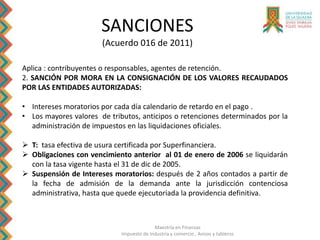 Maestría en Finanzas
Impuesto de Industria y comercio , Avisos y tableros
SANCIONES
(Acuerdo 016 de 2011)
Aplica : contribuyentes o responsables, agentes de retención.
2. SANCIÓN POR MORA EN LA CONSIGNACIÓN DE LOS VALORES RECAUDADOS
POR LAS ENTIDADES AUTORIZADAS:
• Intereses moratorios por cada día calendario de retardo en el pago .
• Los mayores valores de tributos, anticipos o retenciones determinados por la
administración de impuestos en las liquidaciones oficiales.
 T: tasa efectiva de usura certificada por Superfinanciera.
 Obligaciones con vencimiento anterior al 01 de enero de 2006 se liquidarán
con la tasa vigente hasta el 31 de dic de 2005.
 Suspensión de Intereses moratorios: después de 2 años contados a partir de
la fecha de admisión de la demanda ante la jurisdicción contenciosa
administrativa, hasta que quede ejecutoriada la providencia definitiva.
 