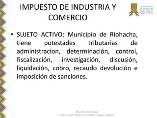 Maestría en Finanzas
Impuesto de Industria y comercio , Avisos y tableros
IMPUESTO DE INDUSTRIA Y
COMERCIO
• SUJETO ACTIVO: Municipio de Riohacha,
tiene potestades tributarias de
administracion, determinación, control,
fiscalización, investigación, discusión,
liquidación, cobro, recaudo devolución e
imposición de sanciones.
 