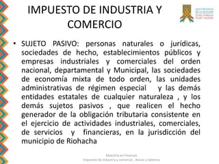 Maestría en Finanzas
Impuesto de Industria y comercio , Avisos y tableros
IMPUESTO DE INDUSTRIA Y
COMERCIO
• SUJETO PASIVO: personas naturales o jurídicas,
sociedades de hecho, establecimientos públicos y
empresas industriales y comerciales del orden
nacional, departamental y Municipal, las sociedades
de economía mixta de todo orden, las unidades
administrativas de régimen especial y las demás
entidades estatales de cualquier naturaleza , y los
demás sujetos pasivos , que realicen el hecho
generador de la obligación tributaria consistente en
el ejercicio de actividades industriales, comerciales,
de servicios y financieras, en la jurisdicción del
municipio de Riohacha
 