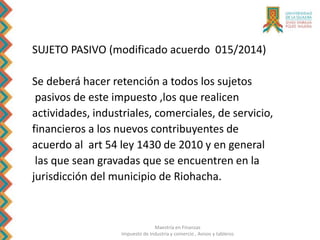 Maestría en Finanzas
Impuesto de Industria y comercio , Avisos y tableros
SUJETO PASIVO (modificado acuerdo 015/2014)
Se deberá hacer retención a todos los sujetos
pasivos de este impuesto ,los que realicen
actividades, industriales, comerciales, de servicio,
financieros a los nuevos contribuyentes de
acuerdo al art 54 ley 1430 de 2010 y en general
las que sean gravadas que se encuentren en la
jurisdicción del municipio de Riohacha.
 