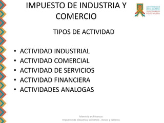 Maestría en Finanzas
Impuesto de Industria y comercio , Avisos y tableros
TIPOS DE ACTIVIDAD
• ACTIVIDAD INDUSTRIAL
• ACTIVIDAD COMERCIAL
• ACTIVIDAD DE SERVICIOS
• ACTIVIDAD FINANCIERA
• ACTIVIDADES ANALOGAS
IMPUESTO DE INDUSTRIA Y
COMERCIO
 