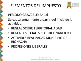 Maestría en Finanzas
Impuesto de Industria y comercio , Avisos y tableros
ELEMENTOS DEL IMPUESTO
PERIODO GRAVABLE: Anual
Se causa anualmente a partir del inicio de la
actividad.
• REGLAS SOBRE TERRITORIALIADAD
• REGLAS ESPECIALES SECTOR FINANCIERO
• ACTIVIDES REALIZADAS MUNICIPIO DE
RIOHACHA
• PROFESIONES LIBERALES
 