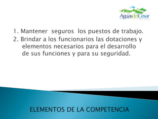 1. Mantener seguros los puestos de trabajo.2. Brindar a los funcionarios las dotaciones y elementos necesarios para el desarrollo de sus funciones y para su seguridad.ELEMENTOS DE LA COMPETENCIA