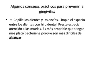 Algunos consejos prácticos para prevenir la
gingivitis:
• • Cepille los dientes y las encías. Limpie el espacio
entre los dientes con hilo dental Preste especial
atención a las muelas. Es más probable que tengan
más placa bacteriana porque son más difíciles de
alcanzar
 