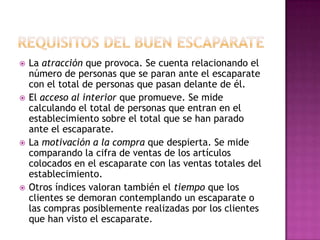    La atracción que provoca. Se cuenta relacionando el
    número de personas que se paran ante el escaparate
    con el total de personas que pasan delante de él.
   El acceso al interior que promueve. Se mide
    calculando el total de personas que entran en el
    establecimiento sobre el total que se han parado
    ante el escaparate.
   La motivación a la compra que despierta. Se mide
    comparando la cifra de ventas de los artículos
    colocados en el escaparate con las ventas totales del
    establecimiento.
   Otros índices valoran también el tiempo que los
    clientes se demoran contemplando un escaparate o
    las compras posiblemente realizadas por los clientes
    que han visto el escaparate.
 